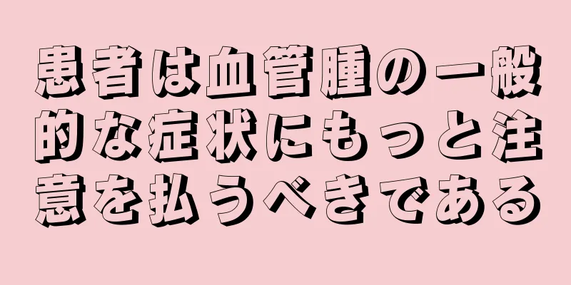 患者は血管腫の一般的な症状にもっと注意を払うべきである