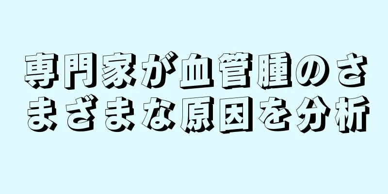 専門家が血管腫のさまざまな原因を分析