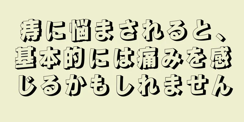 痔に悩まされると、基本的には痛みを感じるかもしれません