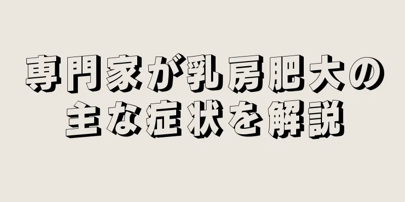 専門家が乳房肥大の主な症状を解説