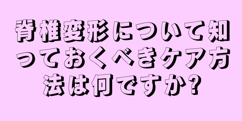 脊椎変形について知っておくべきケア方法は何ですか?