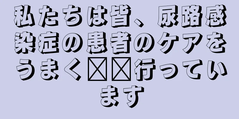 私たちは皆、尿路感染症の患者のケアをうまく​​行っています