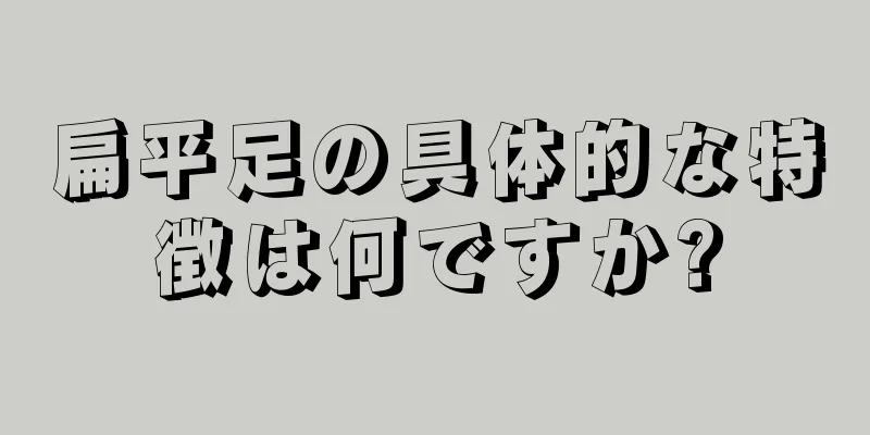 扁平足の具体的な特徴は何ですか?