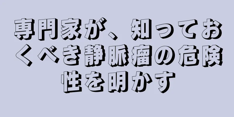 専門家が、知っておくべき静脈瘤の危険性を明かす