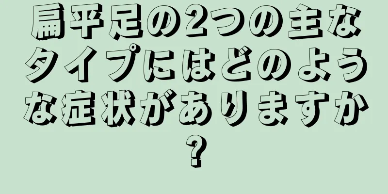 扁平足の2つの主なタイプにはどのような症状がありますか?