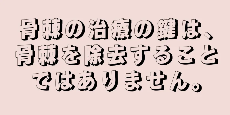 骨棘の治療の鍵は、骨棘を除去することではありません。