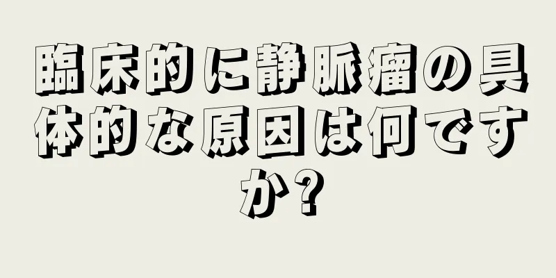 臨床的に静脈瘤の具体的な原因は何ですか?