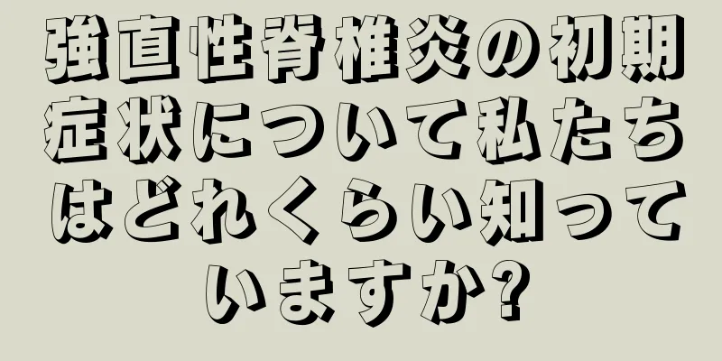 強直性脊椎炎の初期症状について私たちはどれくらい知っていますか?