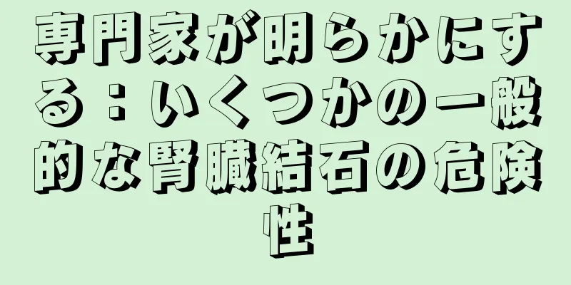 専門家が明らかにする：いくつかの一般的な腎臓結石の危険性
