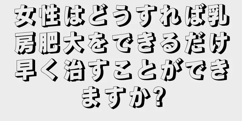 女性はどうすれば乳房肥大をできるだけ早く治すことができますか?