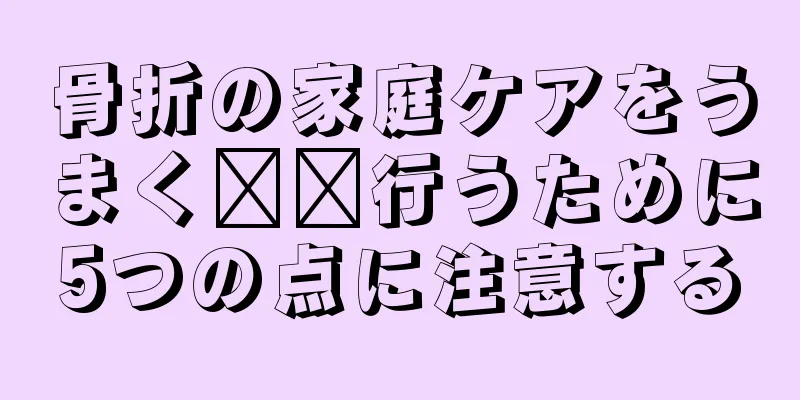 骨折の家庭ケアをうまく​​行うために5つの点に注意する