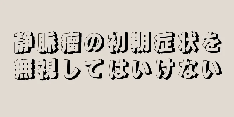 静脈瘤の初期症状を無視してはいけない
