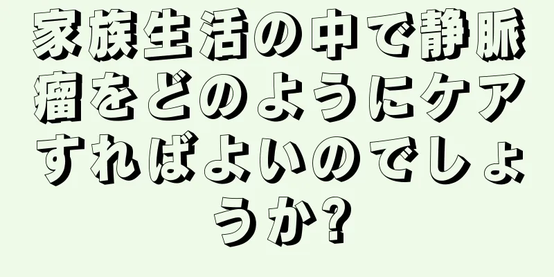 家族生活の中で静脈瘤をどのようにケアすればよいのでしょうか?