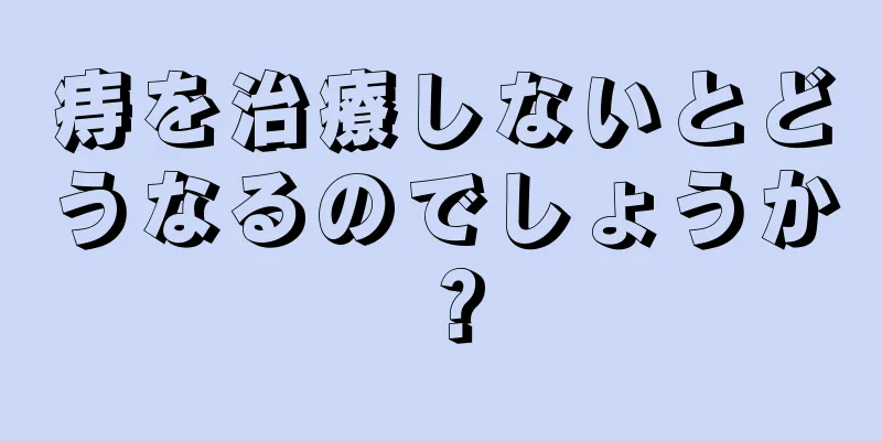 痔を治療しないとどうなるのでしょうか？