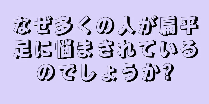 なぜ多くの人が扁平足に悩まされているのでしょうか?