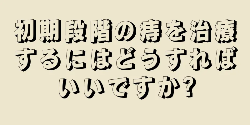 初期段階の痔を治療するにはどうすればいいですか?