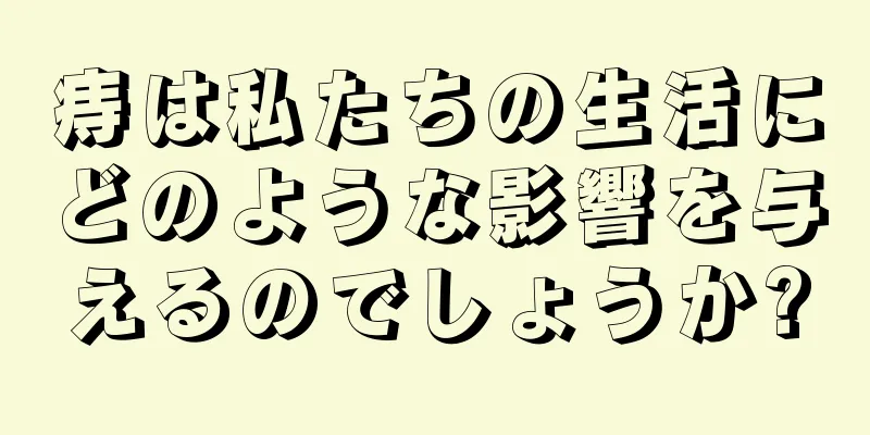 痔は私たちの生活にどのような影響を与えるのでしょうか?