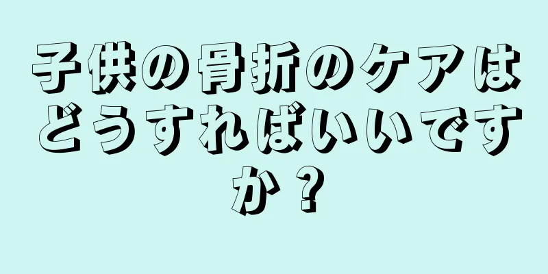 子供の骨折のケアはどうすればいいですか？
