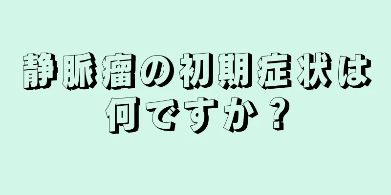 静脈瘤の初期症状は何ですか？