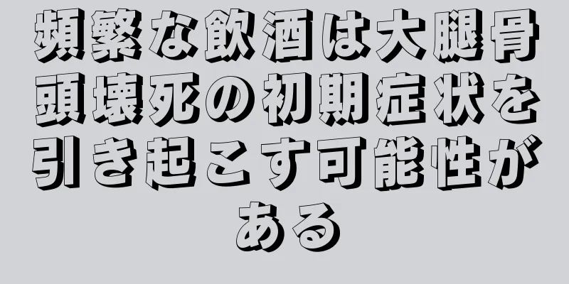 頻繁な飲酒は大腿骨頭壊死の初期症状を引き起こす可能性がある