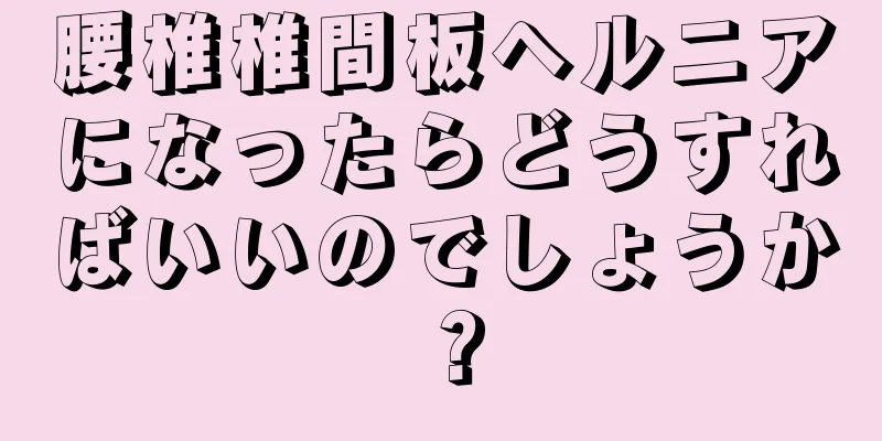 腰椎椎間板ヘルニアになったらどうすればいいのでしょうか？