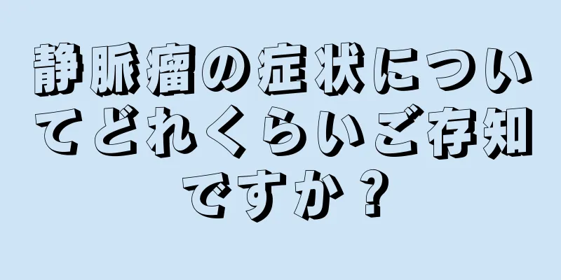 静脈瘤の症状についてどれくらいご存知ですか？
