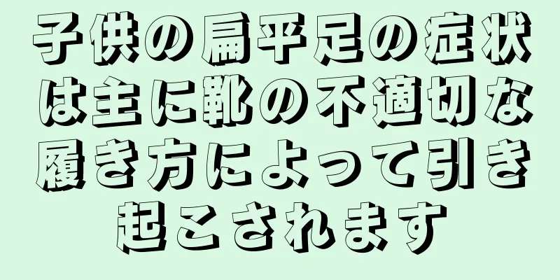 子供の扁平足の症状は主に靴の不適切な履き方によって引き起こされます