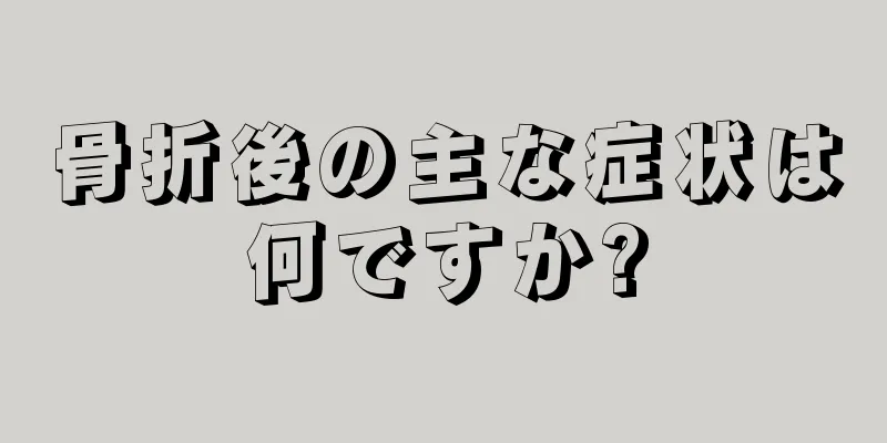 骨折後の主な症状は何ですか?