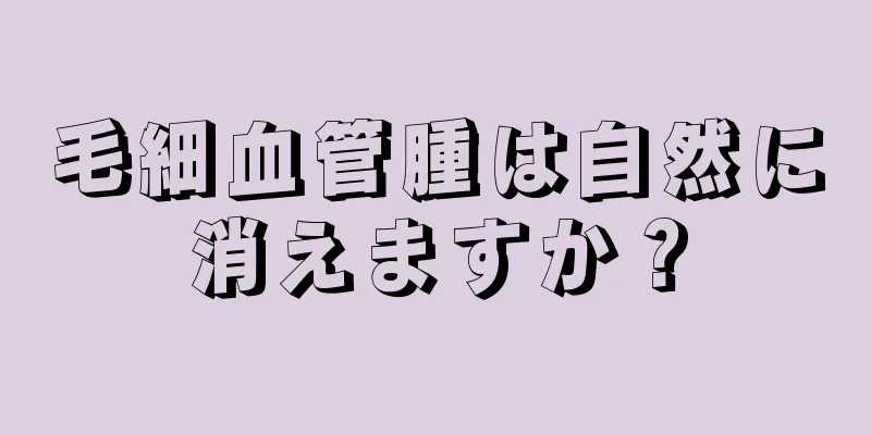 毛細血管腫は自然に消えますか？