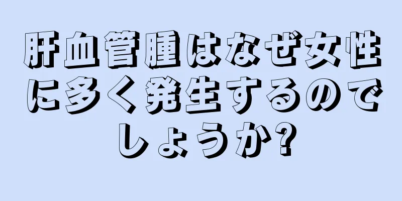 肝血管腫はなぜ女性に多く発生するのでしょうか?