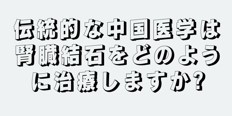 伝統的な中国医学は腎臓結石をどのように治療しますか?