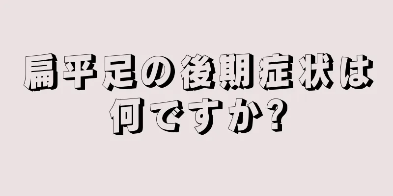 扁平足の後期症状は何ですか?