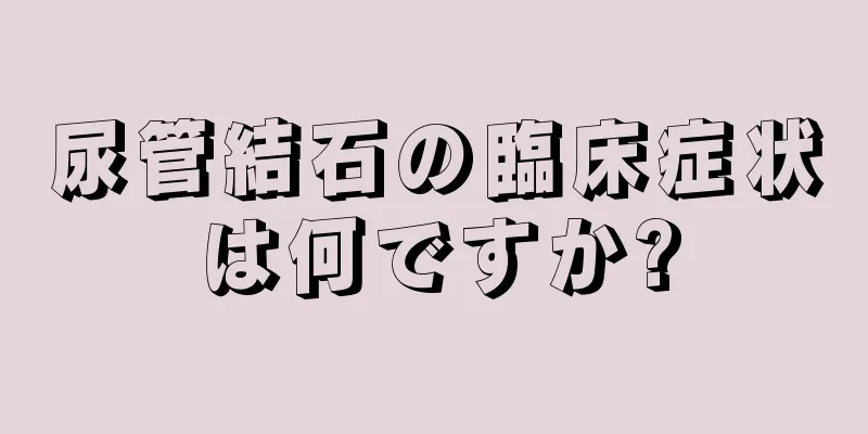 尿管結石の臨床症状は何ですか?