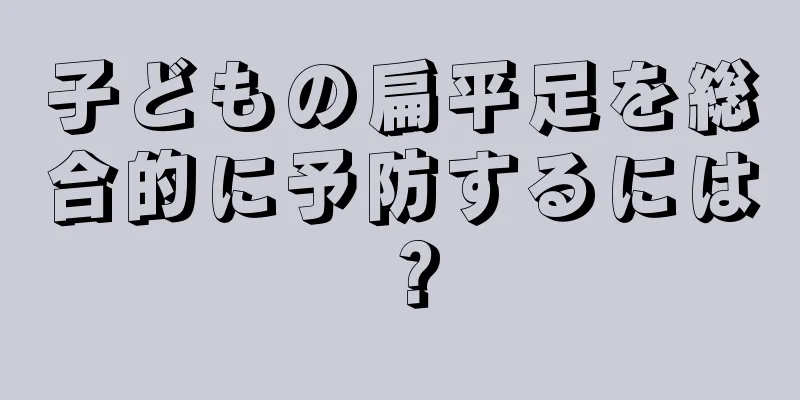 子どもの扁平足を総合的に予防するには？