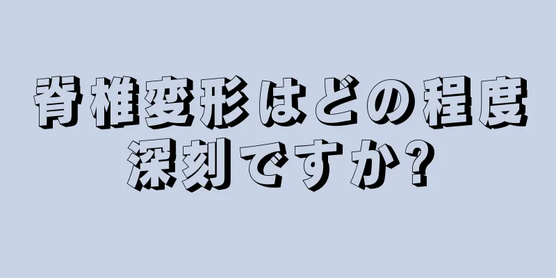 脊椎変形はどの程度深刻ですか?