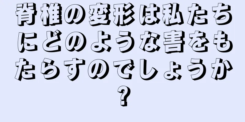 脊椎の変形は私たちにどのような害をもたらすのでしょうか?