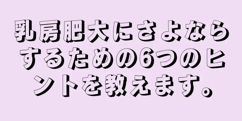 乳房肥大にさよならするための6つのヒントを教えます。