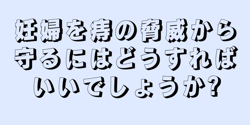 妊婦を痔の脅威から守るにはどうすればいいでしょうか?
