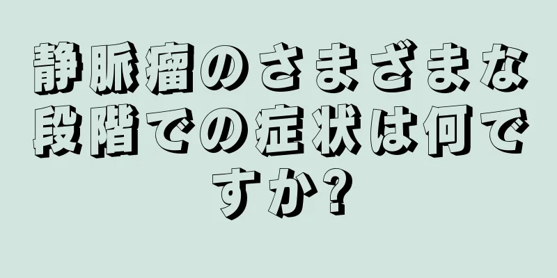 静脈瘤のさまざまな段階での症状は何ですか?
