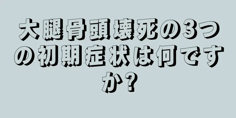 大腿骨頭壊死の3つの初期症状は何ですか?