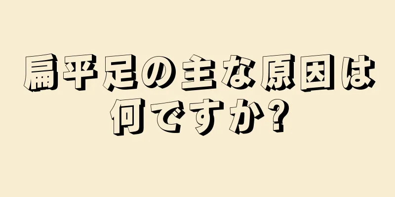 扁平足の主な原因は何ですか?