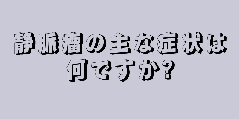 静脈瘤の主な症状は何ですか?