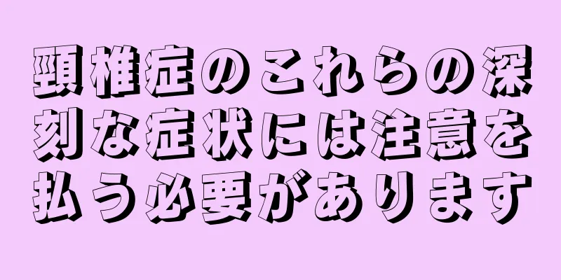 頸椎症のこれらの深刻な症状には注意を払う必要があります