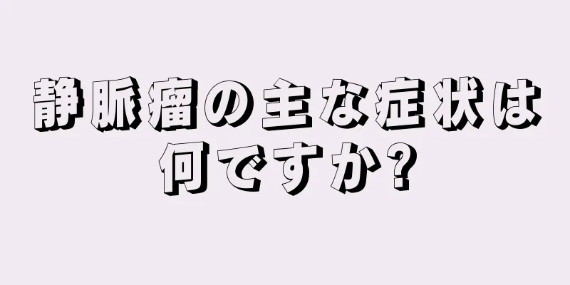 静脈瘤の主な症状は何ですか?