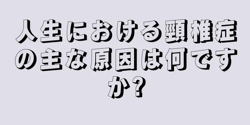 人生における頸椎症の主な原因は何ですか?