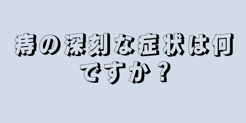 痔の深刻な症状は何ですか？