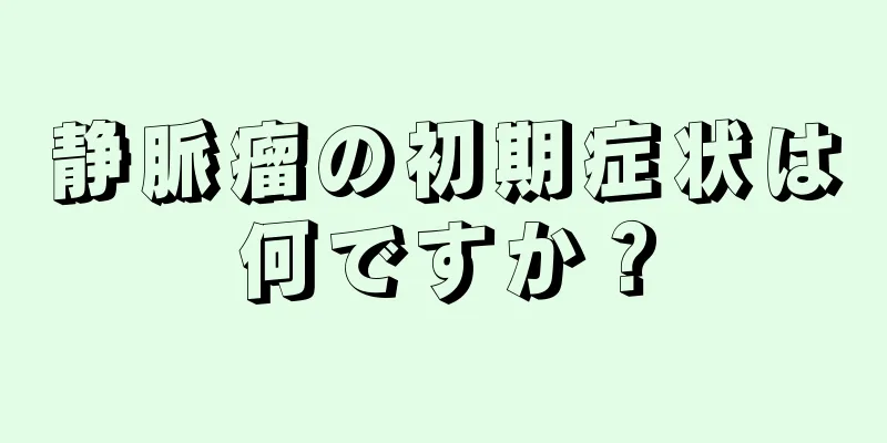 静脈瘤の初期症状は何ですか？