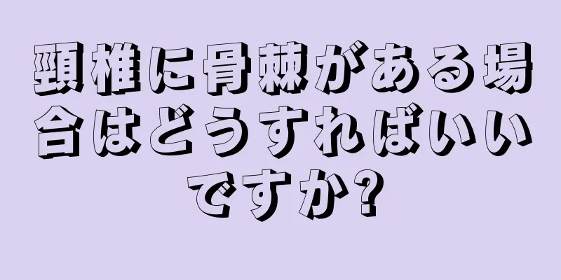 頸椎に骨棘がある場合はどうすればいいですか?