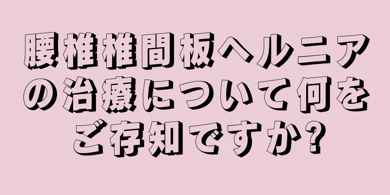 腰椎椎間板ヘルニアの治療について何をご存知ですか?