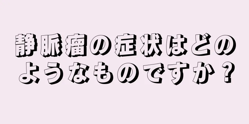 静脈瘤の症状はどのようなものですか？